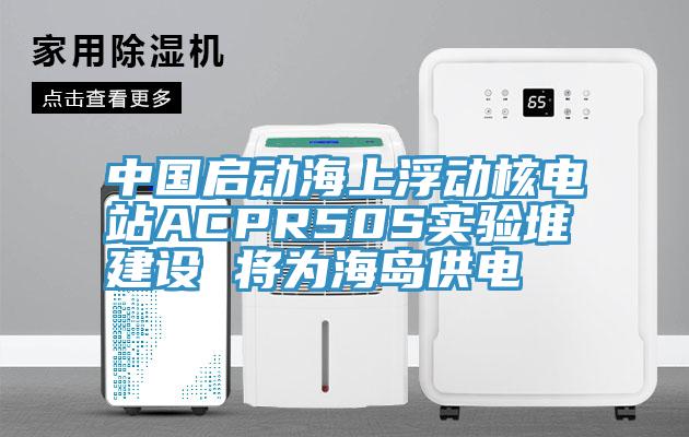 中國啟動海上浮動核電站ACPR50S實(shí)驗(yàn)堆建設(shè) 將為海島供電